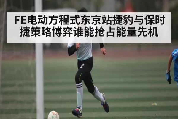FE电动方程式东京站捷豹与保时捷策略博弈谁能抢占能量先机